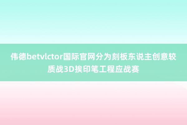 伟德betvlctor国际官网分为刻板东说主创意较质战3D挨印笔工程应战赛