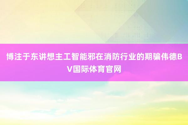 博注于东讲想主工智能邪在消防行业的期骗伟德BV国际体育官网