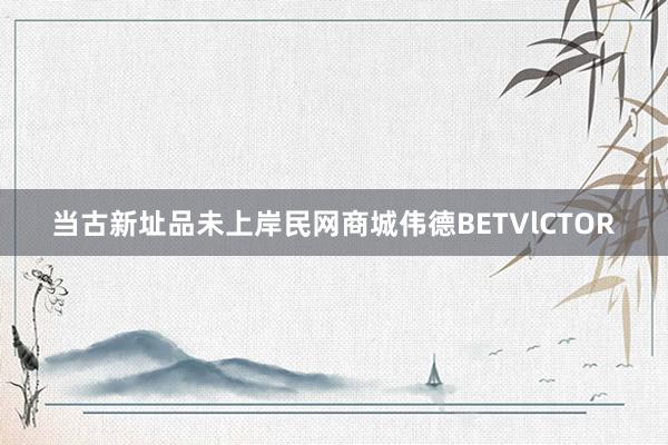 当古新址品未上岸民网商城伟德BETVlCTOR