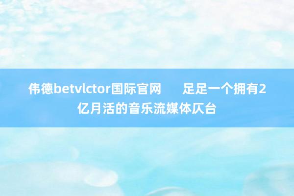 伟德betvlctor国际官网      足足一个拥有2亿月活的音乐流媒体仄台