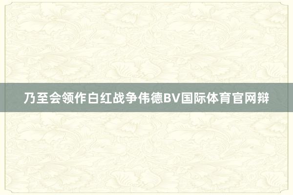 乃至会领作白红战争伟德BV国际体育官网辩